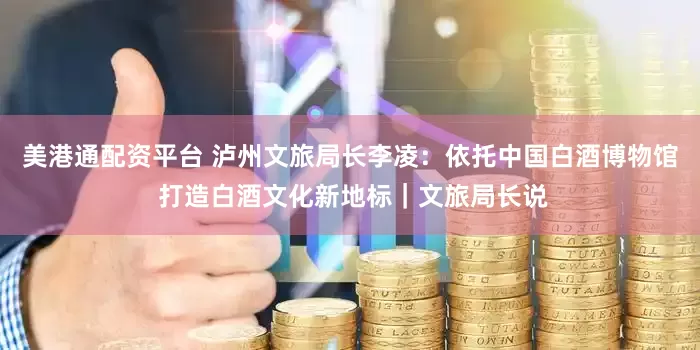 美港通配资平台 泸州文旅局长李凌：依托中国白酒博物馆 打造白酒文化新地标｜文旅局长说